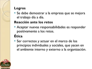 Logros Se debe demostrar a la empresa que se mejora el trabajo día a día. Reacción ante los retos Aceptar nuevas responsabilidades es responder positivamente a los retos. Ética Ser correctos y actuar en el marco de los principios individuales y sociales, que yacen en el ambiente interno y externo a la organización. 
