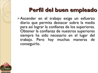 Perfil del buen empleado Ascender en el trabajo exige un esfuerzo diario que permita destacar sobre la media para así lograr la confianza de los superiores. Obtener la confianza de nuestros superiores siempre ha sido necesario en el lugar del trabajo. Pero hay muchas maneras de conseguirlo. 