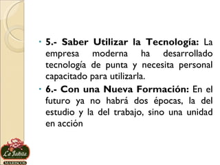 5.- Saber Utilizar la Tecnología:  La empresa moderna ha desarrollado tecnología de punta y necesita personal capacitado para utilizarla. 6.- Con una Nueva Formación:  En el futuro ya no habrá dos épocas, la del estudio y la del trabajo, sino una unidad en acción 