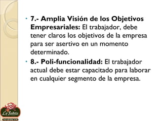 7.- Amplia Visión de los Objetivos Empresariales:  El trabajador, debe tener claros los objetivos de la empresa para ser asertivo en un momento determinado.  8.- Poli-funcionalidad:  El trabajador actual debe estar capacitado para laborar en cualquier segmento de la empresa.  