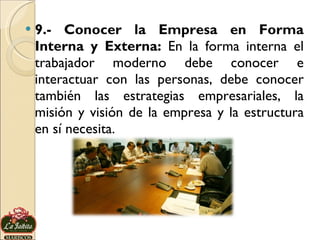 9.- Conocer la Empresa en Forma Interna y Externa:  En la forma interna el trabajador moderno debe conocer e interactuar con las personas, debe conocer también las estrategias empresariales, la misión y visión de la empresa y la estructura en sí necesita.  