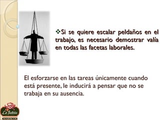 Si se quiere escalar peldaños en el trabajo, es necesario demostrar valía en todas las facetas laborales.  El esforzarse en las tareas únicamente cuando está presente, le inducirá a pensar que no se trabaja en su ausencia. 