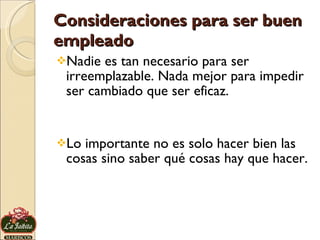 Consideraciones para ser buen empleado Nadie es tan necesario para ser irreemplazable. Nada mejor para impedir ser cambiado que ser eficaz.  Lo importante no es solo hacer bien las cosas sino saber qué cosas hay que hacer.  