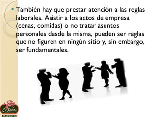 También hay que prestar atención a las reglas laborales. Asistir a los actos de empresa (cenas, comidas) o no tratar asuntos personales desde la misma, pueden ser reglas que no figuren en ningún sitio y, sin embargo, ser fundamentales.  