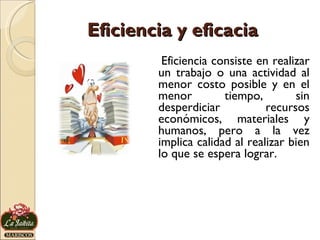 Eficiencia y eficacia Eficiencia consiste en realizar un trabajo o una actividad al menor costo posible y en el menor tiempo, sin desperdiciar recursos económicos, materiales y humanos, pero a la vez implica calidad al realizar bien lo que se espera lograr. 