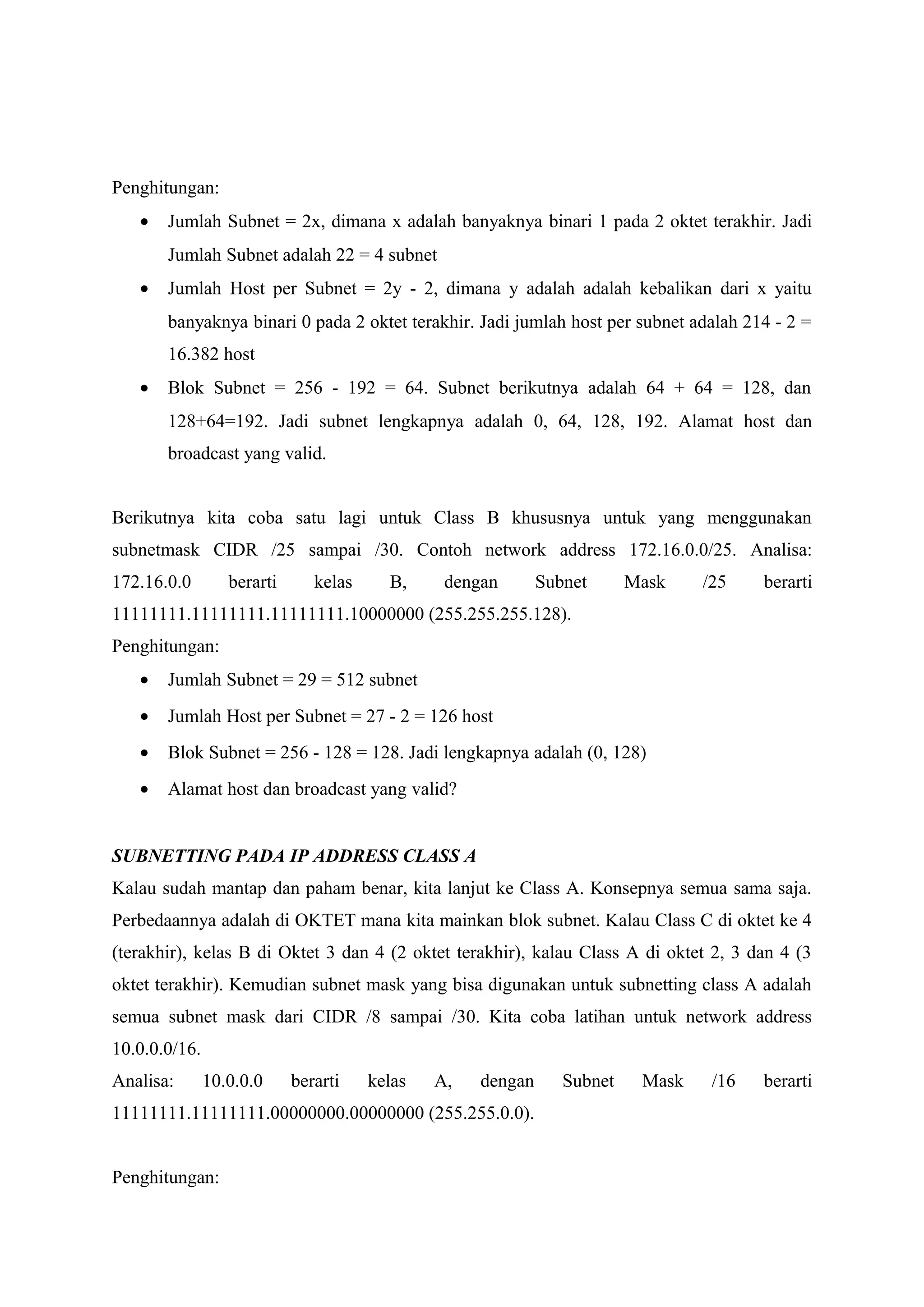 Penghitungan:
• Jumlah Subnet = 2x, dimana x adalah banyaknya binari 1 pada 2 oktet terakhir. Jadi
Jumlah Subnet adalah 22 = 4 subnet
• Jumlah Host per Subnet = 2y - 2, dimana y adalah adalah kebalikan dari x yaitu
banyaknya binari 0 pada 2 oktet terakhir. Jadi jumlah host per subnet adalah 214 - 2 =
16.382 host
• Blok Subnet = 256 - 192 = 64. Subnet berikutnya adalah 64 + 64 = 128, dan
128+64=192. Jadi subnet lengkapnya adalah 0, 64, 128, 192. Alamat host dan
broadcast yang valid.
Berikutnya kita coba satu lagi untuk Class B khususnya untuk yang menggunakan
subnetmask CIDR /25 sampai /30. Contoh network address 172.16.0.0/25. Analisa:
172.16.0.0 berarti kelas B, dengan Subnet Mask /25 berarti
11111111.11111111.11111111.10000000 (255.255.255.128).
Penghitungan:
• Jumlah Subnet = 29 = 512 subnet
• Jumlah Host per Subnet = 27 - 2 = 126 host
• Blok Subnet = 256 - 128 = 128. Jadi lengkapnya adalah (0, 128)
• Alamat host dan broadcast yang valid?
SUBNETTING PADA IP ADDRESS CLASS A
Kalau sudah mantap dan paham benar, kita lanjut ke Class A. Konsepnya semua sama saja.
Perbedaannya adalah di OKTET mana kita mainkan blok subnet. Kalau Class C di oktet ke 4
(terakhir), kelas B di Oktet 3 dan 4 (2 oktet terakhir), kalau Class A di oktet 2, 3 dan 4 (3
oktet terakhir). Kemudian subnet mask yang bisa digunakan untuk subnetting class A adalah
semua subnet mask dari CIDR /8 sampai /30. Kita coba latihan untuk network address
10.0.0.0/16.
Analisa: 10.0.0.0 berarti kelas A, dengan Subnet Mask /16 berarti
11111111.11111111.00000000.00000000 (255.255.0.0).
Penghitungan:
 