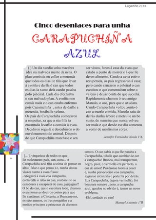 10
Lagartiño 2013
[…], vingaríase de todos os que
lle molestaran: pais, can, avoa... A
Carapuchiña azul tiña a teima de pensar en
alto ( falar o que pensa ) e, nunha destas
viaxes xunto a avoa fíxoo:
-Afogarei á avoa coa carapucha,
cortareille o rabo ao can, roubareille os
cazadores e escaparei de casa, jajajajjaa!!
O bo do can, que o escoitara todo, chamou
os personaxes doutros contos para que
lle axudaran: a Cincenta, a Brancaneves,
os sete ananos, os tres porquiños e a
moitos príncipes e princesas de diversos
contos. O can sabía o que lle pasaba a
Carapuchiña, tíñalle que cambiar de cor
a carapucha! Branco, moi transparente,
negro, peor, o vermello era perfecto, a
cor do amor! Puxéronse todos a coser
e, nunha persecución coa carapucha,
lograron alcanzala e poñerlla por detrás.
E, a Carapuchiña, (agora vermella), foi
boa para sempre , pero, a carapucha
azul, quedou no olvido é, temos un novo
problema.
-Eh!, coidado co can!
Manuel Antonio 1ºB
(…) Un día xurdiu unha macabra
idea na malvada mente da nena. O
plan consistía en coller a merenda
que todos os días lle tiña que levar
á avoíña e darlla ó can que todos
os días ía xunto dela cando pasaba
polo piñeiral. Cada día efectuaba
o seu malvado plan. A avoíña non
comía nada e o can estaba enfermo
pois Caparuchiña , antes de darlle a
merenda, botáballe veleno.
Os pais de Carapuchiña comezaron
a sospeitar, xa que a súa filla ía
encantada levarlle a comida á avoa.
Decidiron seguila e descubriron o do
envelenamento do animal. Despois
de que Carapuchiña marchase e sen
ser vistos, foron á casa da avoa que
estaba a punto de morrer e á que lle
deron alimento. Cando a avoa estivo
recuperada, os pais regresaron á casa;
pero cando cruzaron o piñeiral o can
escoitou o que comentaban sobre o
veleno e deuse conta do que sucedía.
Rapidamente chamou ó seu amigo
Manolo, o oso, para que o axudara.
Cando Carapuchiña voltou xunto ó
can a traerle comida, Manolo saiu de
detrás dunha árbore e meteulle un bo
susto, de maneira que nunca volveu
ser mala e que dende ese día comezou
a vestir de moitísimas cores.
Jennifer Fernández Novás 1ºA.
Cinco desenlaces para unha
CARAPUCHIÑA
AZUL
 