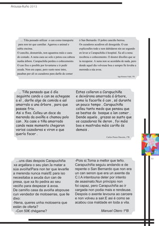 Arousa-Xuño 2013
11
… Tiña pensado que ó día
seguinte cando o can se achegase
a el , darlle algo de comida e así
amarralo a una árbore , para que
pasase frio.
Asi o fixo. Colleu un doce da
merenda da avoíña e chamou polo
can . Xa case o tiña amarrado
cando nese momento chegaron
varios cazadores e viron o que
quería facer .
Estes colleron a Carapuchiña
e deixárona amarrada á árbore,
como ía facerlle ó can , só durante
un pouco tempo . Carapuchiña
colleu tanto medo que pensou que
as bestas do bosque a ían comer .
Dende aquela , grazas ao susto que
os cazadores lle deron , foi máis
boa e mostraba máis cariño ós
demais .
Carlos Pouso Dacosta, 1ºB
...uns dias despois Carapuchiña
xa argallara o seu plan.Ía matar a
súa avoíña!Para non ter que levarlle
a merenda nunca mais!E para iso
necesitaba a axuda dun can de
presa, que xa llo pedira ao seu
veciño para despezar á avoa.
De camiño casa da avoiña atopouse
cun vendedor de motoserras, que lle
dixo:
-Nena, queres unha motoserra que
están de oferta?
-Con 50€ chégame?
-Pois si.Toma a mellor que teño.
Carapuchiña seguiu andando e de
repente o San Bernardo que non era
un can senon que era un axente da
C.I.A intentouna deter por intento
de asasinato.Nun principio non
foi capaz, pero Carapuchiña ao ir
cargada non podia mais e rendeuse.
Despois o axente levouna ao carcere
e non volveu a sair.E asi é como se
acabou coa maldade en toda a vila.
Manuel Otero 1ºB
… Tiña pensado utilizar o can como transporte
para non ter que camiñar. Agarrou o animal e
subíu encima.
O canciño, desnutrido, non aguantou máis e caeu
de costado. A nena caeu ao solo e petou coa cabeza
nunha árbore. Carapuchiña perdeu o coñecemento.
O can fixo o posible por levantarse e ir pedir
axuda. Non era capaz, pero xusto nese intre,
pasaban por alí os cazadores para darlle de comer
ó San Bernardo. O pobre canciño berrou.
Os cazadores acudiron alí deseguida. O can
explicoulles todo e non dubidaron nin un segundo
en levar a Carapuchiña ó hospital. Xa alí a nena
recobrou o coñecemento. O doutor díxolles que se
ía recuperar. A nena non se acordaba de nada, pero
dende aquel día volveuse boa e sempre lle levaba a
merenda a súa avoa.
Iago Romero Vidal, 1ºB
 