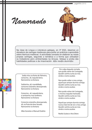12
Lagartiño 2013
Na clase de Lingua e Literatura galegas, en 3º ESO, ideamos un
obradoiro de cantigas medievais para poñer en práctica o aprendido
sobre litertura medieval. A actividade consiste en elaborar as nosas
propias cantigas, seguindo a temática e a forma que utilizaban
os trobadores pero ambientadas na Arousa. Velaquí a proba das
habilidades poéticas e da imaxinación d@s nos@s alumn@s:
Namorando
Sedia m’eu na fonte de Palmeira,
conocino, alí, naquela beira.
Namoreime na fontana
Sediam’eu, alí, marabillada,
conocino estand’eu desesperada.
Namoreime na fontana
Conocino, alí, naquela beira,
e sentiam’eu moi senlheira.
Namoreime na fontana
Conocino estand’eu desesperada,
alí, na Praia da Area Secada.
Namoreime na fontana
Alba Serantes e Manuel Oubiña
Por culpa daquela nortada,
non puido volver de Cortegada.
Quedín soínha xunta ao mar,
oíndo o norte asubiar.
Non puido voltar o meu amigo,
aquel que sempre durmía comigo.
Quedín soínha xunta ao mar,
oíndo o norte asubiar.
Non puido volver de Cortegada,
e morreu naquela marexada.
Quedín soínha xunta ao mar,
oíndo o norte asubiar.
Aquel que sempre durmía comigo,
nunca máis hei de ver o meu amigo.
Quedín soínha xunta ao mar,
oíndo o norte asubiar.
Noelia Suárez e Ana Otero
 