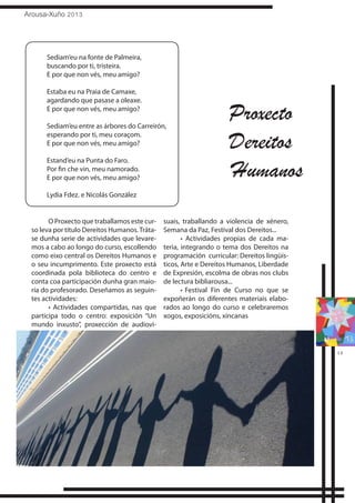 Arousa-Xuño 2013
13
Sediam’eu na fonte de Palmeira,
buscando por ti, tristeira.
E por que non vés, meu amigo?
Estaba eu na Praia de Camaxe,
agardando que pasase a oleaxe.
E por que non vés, meu amigo?
Sediam’eu entre as árbores do Carreirón,
esperando por ti, meu coraçom.
E por que non vés, meu amigo?
Estand’eu na Punta do Faro.
Por fin che vin, meu namorado.
E por que non vés, meu amigo?
Lydia Fdez. e Nicolás González
O Proxecto que traballamos este cur-
so leva por título Dereitos Humanos.Tráta-
se dunha serie de actividades que levare-
mos a cabo ao longo do curso, escollendo
como eixo central os Dereitos Humanos e
o seu incumprimento. Este proxecto está
coordinada pola biblioteca do centro e
conta coa participación dunha gran maio-
ría do profesorado. Deseñamos as seguin-
tes actividades:
• Actividades compartidas, nas que
participa todo o centro: exposición “Un
mundo inxusto”, proxección de audiovi-
suais, traballando a violencia de xénero,
Semana da Paz, Festival dos Dereitos...
• Actividades propias de cada ma-
teria, integrando o tema dos Dereitos na
programación curricular: Dereitos lingüís-
ticos, Arte e Dereitos Humanos, Liberdade
de Expresión, escolma de obras nos clubs
de lectura bibliarousa...
•	Festival Fin de Curso no que se
expoñerán os diferentes materiais elabo-
rados ao longo do curso e celebraremos
xogos, exposicións, xincanas
Proxecto
Dereitos
Humanos
 
