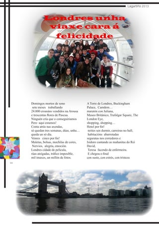 14
Lagartiño 2013
Domingos mortos de sono
sete meses traballando
24.000 croasáns vendidos na Arousa
e trescentas flores de Pascua.
Ninguén cría que o conseguiriamos
Pero aquí estamos!
Conta atrás nas axendas,
só quedan tres semanas, dúas, unha…
queda un só día.
Venres cinco por fin!
Maletas, bolsas, mochilas de cores,
Nervios, alegría, emoción.
Londres cidade de película,
rúas ateigadas, tráfico imposible,
mil imaxes, un millón de fotos.
A Torre de Londres, Buckingham
Palace, Camdem…
maratón con Juliana,
Museo Británico, Trafalgar Square, The
London Eye,
shopping, shopping…
Hotel por fin!
noites sen durmir, carreiras no hall,
habitacións abarrotadas
seguratas nos corredores e
Isidoro cantando as mañanitas do Rei
David,
Teresa facendo de enfermeira.
E chegou o final
con susto, con estrés, con tristeza
Londres unha
viaxe cara á
felicidade
 