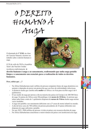 Arousa-Xuño 2013
15
O alumnado de 1º ESO, na clase
de Ciencias Naturais, fixemos un
traballo sobre o dereito humano á
auga.
O 28 de xullo de 2010 a Asamblea
Xeral das Nacións Unidas
recoñeceu explícitamente o
dereito humano á auga e ao saneamento, reafirmando que unha auga potable
limpa e o saneamento son esenciais para a realización de todos os dereitos
humanos.
Pero, sabías que …?
Na África Subsahariana rural, millóns de persoas comparten fontes de auga doméstica cos-	
animais e dependen de pozos sen protección que son foco de enfermidades infecciosas.
A distancia media que camiña unha-	 muller en África e en Asia para recoller auga é de 6
quilómetros.
O uso medio de auga por persoa e día na maioría dos países de Europa é de 200/300 litros-	
de auga. En países de África como Mozambique é de menos de 10 litros. As persoas que
teñen unha fonte a máis de 1 quilómetro disponen de menos de 5 litros dunha auga moitas
veces insalubre.
A auga non potable e un saneamento deficiente son a 2ª causa de morte infantil no mundo.-	
A día de hoxe cerca de 700 millóns de persoas procedentes de 43 países diferentes non-	
disponen de auga suficiente e potable.
No ano 2025, 1800 millóns de persoas vivirán en países con escaseza absoluta de auga.-	
Na África Subsahariana concéntrase o maior número de países con insuficiencia de auga.-	
O DEREITO
HUMANO Á
AUGA
 