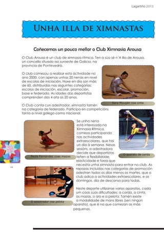 16
Lagartiño 2013
Unha illa de ximnastas
Coñecemos un pouco mellor o Club Ximnasia Arousa
O Club Arousa é un club de ximnasia rítmica. Ten a súa sé n’A Illa de Arousa,
un concello situado ao suroeste de Galicia, na
provincia de Pontevedra.
O club comezou a realizar esta actividade no
ano 2000, con apenas unhas 20 nenas en nivel
de escolas de iniciación. Hoxe en día son máis
de 60, distribuidas nas seguintes categorías:
escolas de iniciación, escolar, promoción,
base e federado. As idades das deportistas
comprenden dos 4 ata os 20 anos.
O Club conta cun adestrador, ximnasta tamén
na categoria de federado. Participa en competicións
tanto a nivel galego como nacional.
Se unha nena
está interesada na
Ximnasia Rítmica,
comeza participando
nas actividades
extraescolares, que hai
un día á semana. Nesas
sesións, a adestradora
decide que deportistas
teñen a flexibilidade,
elasticidade e forza que
necesita unha ximnasta para entrar no club. As
rapazas incluidas nas categorías de promoción
adestran todos os días menos os martes, que o
club adica a actividades extraescolares, e os
domingos, día de descanso para todas.
Neste deporte utilízanse varios aparatos, cada
um coas súas dificultades: a corda, a cinta,
as mazas, o aro e a pelota. Tamén existe
a modalidade de mans libres (sen ningún
aparato), que é na que comezan as máis
pequenas.
Sara Mougán coa cinta
O aparato de corda
Paula Fernández coas mazas
O adestrador coa pelota
 