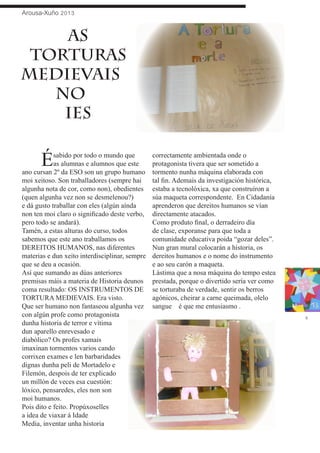 Arousa-Xuño 2013
3
	 Ésabido por todo o mundo que
as alumnas e alumnos que este
ano cursan 2º da ESO son un grupo humano
moi xeitoso. Son traballadores (sempre hai
algunha nota de cor, como non), obedientes
(quen algunha vez non se desmelenou?)
e dá gusto traballar con eles (algún aínda
non ten moi claro o significado deste verbo,
pero todo se andará).
Tamén, a estas alturas do curso, todos
sabemos que este ano traballamos os
DEREITOS HUMANOS, nas diferentes
materias e dun xeito interdisciplinar, sempre
que se deu a ocasión.
Así que sumando as dúas anteriores
premisas máis a materia de Historia deunos
coma resultado: OS INSTRUMENTOS DE
TORTURA MEDIEVAIS. Era visto.
Que ser humano non fantaseou algunha vez
con algún profe como protagonista
dunha historia de terror e vítima
dun aparello enrevesado e
diabólico? Os profes xamais
imaxinan tormentos varios cando
corrixen exames e len barbaridades
dignas dunha peli de Mortadelo e
Filemón, despois de ter explicado
un millón de veces esa cuestión:
lóxico, pensaredes, eles non son
moi humanos.
Pois dito e feito. Propúxoselles
a idea de viaxar á Idade
Media, inventar unha historia
correctamente ambientada onde o
protagonista tivera que ser sometido a
tormento nunha máquina elaborada con
tal fin. Ademais da investigación histórica,
estaba a tecnolóxica, xa que construíron a
súa maqueta correspondente. En Cidadanía
aprenderon que dereitos humanos se vían
directamente atacados.
Como produto final, o derradeiro día
de clase, exporanse para que toda a
comunidade educativa poida “gozar deles”.
Nun gran mural colocarán a historia, os
dereitos humanos e o nome do instrumento
e ao seu carón a maqueta.
Lástima que a nosa máquina do tempo estea
prestada, porque o divertido sería ver como
se torturaba de verdade, sentir os berros
agónicos, cheirar a carne queimada, olelo
sangue…… é que me entusiasmo….
AS
TORTURAS
MEDIeVAiS
NO
IES
 