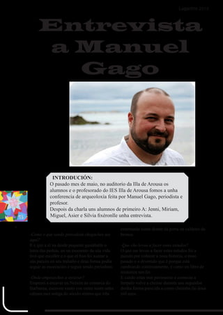 8
Lagartiño 2013
-Como é que sendo periodista chegaches ata
aquí?
E é que a el xa desde pequeno gustáballe o
tema das pedras, en un momento da súa vida
tivo que escoller e o que el fixo foi xuntar a
súa paixón co seu traballo e desa forma podía
seguir as escavación e seguir sendo periodista.
-Onde empezaches a escavar?
Empecei a escavar en Neixón na comarca do
Barbanza, escavou xunto con outra xente unha
cabana moi antiga do século sétimo que tiña
enterrando xusto diante da porta un caldeiro da
bronce.
-Que che levou a facer estes estudos?
O que me levou a facer estes estudos foi a
paixón por coñecer a nosa historia, o noso
pasado e o divertido que é porque está
cambiando continuamente, é como un libro de
misterios sen fin
E cando estas nun pavimento e comezas a
limpalo volve a cheirar durante uns segundos
dunha forma parecida a como cheiraba fai dous
mil anos.
Entrevista
a Manuel
Gago
INTRODUCIÓN:
O pasado mes de maio, no auditorio da Illa de Arousa os
alumnos e o profesorado do IES Illa de Arousa fomos a unha
conferencia de arqueoloxía feita por Manuel Gago, periodista e
profesor.
Despois da charla uns alumnos de primeiro A: Jenni, Miriam,
Miguel, Asier e Silvia fixéronlle unha entrevista.
 