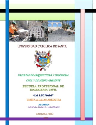 UNIVERSIDAD CATOLICA DE SANTA
MARIA
FACULTADDEARQUITECTURA Y INGENIERIA
CIVIL Y DE MEDIO AMBIENTE
ESCUELA PROFESIONAL DE
INGENIERIA CIVIL
“LA LECTURA”
PROPEDEUTICA
VISITA A LAJAS AREQUIPA
ALUMNO:
QQUENTA TINTAYA LUIS HERNAN
AREQUIPA-PERÚ
2015
 