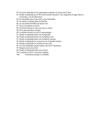 82. Su aceite aplicado en los manzanares espanta a la mosca de la fruta.
83. Puede ser plantada en el 90% del territorio brasilero. (En Argentina el lugar ideal es
Corrientes y sur de Misiones)
84. Es una planta que exige calor y poca humedad.
85. Su sabia es remedio para las heridas.
86. Es una planta heliófila (de pleno sol).
87. No es una planta invasora.
88. El diesel mineral es más caro que su aceite.
89. Sirve para producir energía.
90. La planta iniciará la era de la agroenergía.
91. Puede ser plantada junto con la pupunha.
92. Puede ser plantada junto con la palmera real.
93. Puede ser plantada junto con el palmito jussara.
94. Puede ser plantada en consorcio con el ganado lechero.
95. Puede ser plantado en el patio de una casa.
96. Un sólo trabajador puede cuidar cerca de 15 hectáreas.
97. Requiere poca inversión
98. Puede ser plantada junto con el Açaí.
99. La planta es altiva y de porte elegante.
100.
Finalmente, porque es rentable.

 