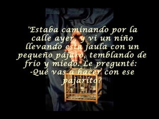 " Estaba caminando por la calle ayer, y vi un niño llevando esta jaula con un pequeño pájaro, temblando de frío y miedo. Le pregunté:  -Qué vas a hacer con ese pajarito? 