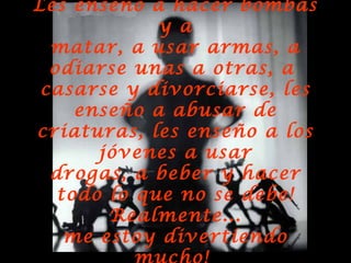 Les enseño a hacer bombas y a matar, a usar armas, a odiarse unas a otras, a  casarse y divorciarse, les enseño a abusar de criaturas, les enseño a los jóvenes a usar drogas, a beber y hacer todo lo que no se debe! Realmente... me estoy divertiendo mucho!   