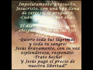 Impolutamente y resuelto, Jesucristo, con una voz llena de certeza, le preguntó: -Cuánto quieres por ellas, satanás? El diablo, enfurecido, con chispas de odio en sus ojos respondió: - Quiero toda tus lágrimas  y toda tu sangre! Jesús bravamente, con su voz esplendorosa, respondió: -Trato hecho! Y Jesús pagó el precio de nuestra libertad!" 