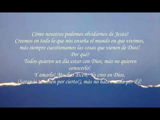 Cómo nosotros podemos olvidarnos de Jesús? Creemos en todo lo que nos enseña el mundo en que vivimos,  más siempre cuestionamos las cosas que vienen de Dios!  Por qué? Todos quieren un día estar con Dios, más no quieren conocerlo!  Y amarlo! Muchos dicen: Yo creo en Dios,  (Satanás también por cierto!), más no hacen nada por Él!  