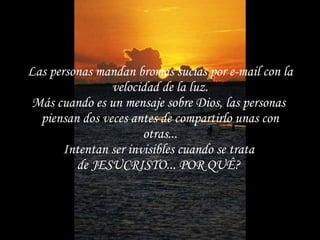 Las personas mandan bromas sucias por e-mail con la velocidad de la luz. Más cuando es un mensaje sobre Dios, las personas  piensan dos veces antes de compartirlo unas con otras... Intentan ser invisibles cuando se trata  de JESUCRISTO... POR QUÊ?   