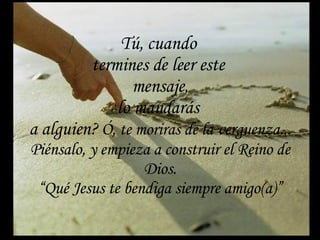 Tú, cuando  termines de leer este  mensaje, lo mandarás  a alguien?  Ó, te moriras de la verguenza... Piénsalo, y empieza a construir el Reino de Dios. “Qué Jesus te bendiga siempre amigo(a)” 