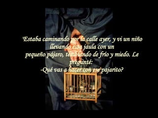 " Estaba caminando por la calle ayer, y vi un niño llevando esta jaula con un pequeño pájaro, temblando de frío y miedo. Le pregunté:  -Qué vas a hacer con ese pajarito? 