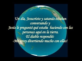 Un día, Jesucristo y satanás estaban conversando y  Jesús le preguntó qué estaba  haciendo con las personas aquí en la tierra. El diablo respondió:  -Me estoy divertiendo mucho con ellas!  