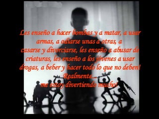 Les enseño a hacer bombas y a matar, a usar armas, a odiarse unas a otras, a  casarse y divorciarse, les enseño a abusar de criaturas, les enseño a los jóvenes a usar drogas, a beber y hacer todo lo que no deben! Realmente... me estoy divertiendo mucho!   