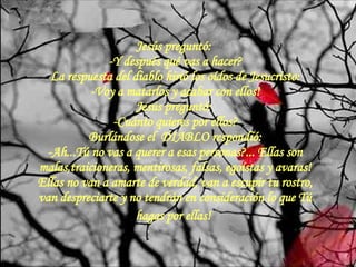 Jesús preguntó:  -Y después qué vas a hacer? La respuesta del diablo hirió los oídos de Jesucristo: -Voy a matarlos y acabar con ellos! Jesús preguntó:  -Cuánto quieres por ellos? Burlándose el  DIABLO respondió: -Ah...Tú no vas a querer a esas personas?... Ellas son malas,traicioneras, mentirosas, falsas, egoístas y avaras! Ellas no van a amarte de verdad, van a escupir tu rostro, van despreciarte y no tendrán en consideración lo que Tú hagas por ellas!   