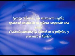 George Thomas, un misionero inglés,  apareció un día en su iglesia cargando una jaula. Cuidadosamente, la colocó en el púlpito, y comenzó a hablar: 