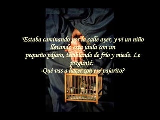 " Estaba caminando por la calle ayer, y vi un niño llevando esta jaula con un pequeño pájaro, temblando de frío y miedo. Le pregunté:  -Qué vas a hacer con ese pajarito? 