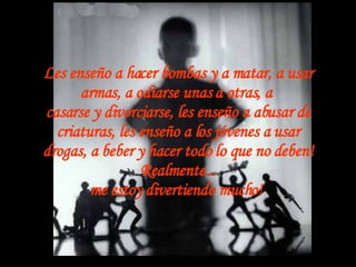 Les enseño a hacer bombas y a matar, a usar armas, a odiarse unas a otras, a  casarse y divorciarse, les enseño a abusar de criaturas, les enseño a los jóvenes a usar drogas, a beber y hacer todo lo que no deben! Realmente... me estoy divertiendo mucho!   