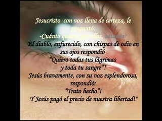 Jesucristo  con voz llena de certeza, le preguntó: -Cuánto quieres por ellas,  satanás? El diablo, enfurecido, con chispas de odio en sus ojos respondió : “Quiero todas tus lágrimas  y toda tu sangre”! Jesús bravamente, con su voz esplendorosa, respondió: “Trato hecho”! Y Jesús pagó el precio de nuestra libertad!" 
