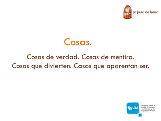 Cosas.
    Cosas de verdad. Cosas de mentira.
Cosas que divierten. Cosas que aparentan ser.
 