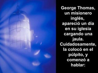 George Thomas,
un misionero
inglés,
apareció un día
en su iglesia
cargando una
jaula.
Cuidadosamente,
la colocó en el
púlpito, y
comenzó a
hablar:
 