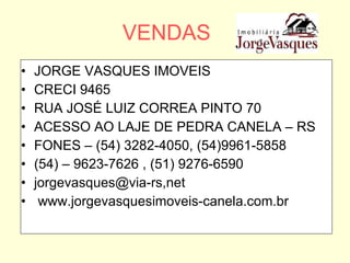 VENDAS JORGE VASQUES IMOVEIS CRECI 9465 RUA JOSÉ LUIZ CORREA PINTO 70 ACESSO AO LAJE DE PEDRA CANELA – RS FONES – (54) 3282-4050, (54)9961-5858 (54) – 9623-7626 , (51) 9276-6590 jorgevasques@via-rs,net www.jorgevasquesimoveis-canela.com.br 