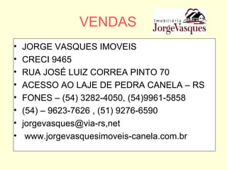 VENDAS JORGE VASQUES IMOVEIS CRECI 9465 RUA JOSÉ LUIZ CORREA PINTO 70 ACESSO AO LAJE DE PEDRA CANELA – RS FONES – (54) 3282-4050, (54)9961-5858 (54) – 9623-7626 , (51) 9276-6590 jorgevasques@via-rs,net www.jorgevasquesimoveis-canela.com.br