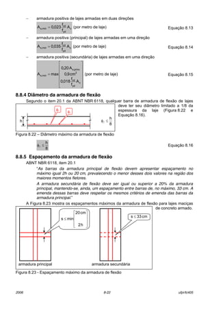 2006 8-22 ufpr/tc405
− armadura positiva de lajes armadas em duas direÁıes
c
yd
cd
min,s A
f
f
023,0A = (por metro de laje) EquaÁ„o 8.13
− armadura positiva (principal) de lajes armadas em uma direÁ„o
c
yd
cd
min,s A
f
f
035,0A = (por metro de laje) EquaÁ„o 8.14
− armadura positiva (secund·ria) de lajes armadas em uma direÁ„o














=
c
yd
cd
2
princ,s
min,s
A
f
f
018,0
cm9,0
A20,0
maxA (por metro de laje) EquaÁ„o 8.15
8.8.4 Diâmetro da armadura de flexão
Segundo o item 20.1 da ABNT NBR 6118, qualquer barra de armadura de flex„o de lajes
deve ter seu di‚metro limitado a 1/8 da
espessura da laje (Figura 8.22 e
EquaÁ„o 8.16).
Figura 8.22 ñ Di‚metro m·ximo da armadura de flex„o
8
h
≤φl EquaÁ„o 8.16
8.8.5 Espaçamento da armadura de flexão
ABNT NBR 6118, item 20.1
ìAs barras da armadura principal de flexão devem apresentar espaçamento no
máximo igual 2h ou 20 cm, prevalecendo o menor desses dois valores na região dos
maiores momentos fletores.
A armadura secundária de flexão deve ser igual ou superior a 20% da armadura
principal, mantendo-se, ainda, um espaçamento entre barras de, no máximo, 33 cm. A
emenda dessas barras deve respeitar os mesmos critérios de emenda das barras da
armadura principal.î
A Figura 8.23 mostra os espaÁamentos m·ximos da armadura de flex„o para lajes maciÁas
de concreto armado.
Figura 8.23 - EspaÁamento m·ximo da armadura de flex„o
h
φl
8
h
≤φl
φl
armadura principal










≤
h2
cm20
mins
armadura secund·ria
cm33s ≤
 