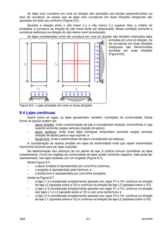 2006 8-3 ufpr/tc405
As lajes com curvatura em uma sÛ direÁ„o s„o apoiadas nas bordas perpendiculares ao
eixo da curvatura, ao passo que as lajes com curvaturas em duas direÁıes ortogonais s„o
apoiadas em todo seu contorno (Figura 8.5).
Quando a relaÁ„o entre o v„o maior (ly) e v„o menor (lx) superar dois, a critÈrio do
projetista, a curvatura na direÁ„o do v„o maior pode ser desprezada. Nesta condiÁ„o somente a
curvatura (esforÁos) na direÁ„o do v„o menor ser· considerada.
As lajes consideradas como de curvatura em uma sÛ direÁ„o s„o tambÈm chamadas lajes
armadas em uma sÛ direÁ„o. As
de curvaturas em duas direÁıes
ortogonais s„o denominadas
armadas em duas direÁıes
(Figura 8.6).
Figura 8.6 ñ Lajes armadas em uma ou duas direÁıes
8.4 Lajes contínuas
Assim como as vigas, as lajes apresentam, tambÈm, condiÁıes de continuidade. Desta
forma os apoios podem ser:
− apoio simples, onde a extremidade da laje È considerada rotulada, transmitindo ‡ viga
suporte somente cargas verticais (reaÁ„o de apoio);
− apoio contÌnuo, onde duas lajes contÌguas transmitem somente cargas verticais
(reaÁ„o de apoio) para a viga suporte; e
− borda livre, onde a extremidade da laje È considerada em balanÁo.
A consideraÁ„o de apoios simples em lajes de extremidade evita que sejam transmitidos
momentos torÁores para as vigas suportes.
Na determinaÁ„o dos esforÁos de um painel de laje, È pr·tica comum considerar as lajes
isoladamente. Como em regiıes de continuidade de lajes existe momento negativo, este pode ser
representado, nas lajes isoladas, por um engaste (Figura 8.7).
Nesta Figura 8.7,
− o apoio simples È representado por uma linha contÌnua;
− o engaste È representado pela hachura; e
− a borda livre È representada por uma linha tracejada.
Ainda na Figura 8.7,
− a laje L1 È considerada simplesmente apoiada nas vigas V1 e V4, contÌnua na direÁ„o
da laje L2 (apoiada sobre a V5) e contÌnua na direÁ„o da laje L3 (apoiada sobre a V2);
− a laje L2 È considerada simplesmente apoiada nas vigas V1 e V3, contÌnua na direÁ„o
das lajes L1 e L3 (apoiada sobre a V5) e com uma borda livre; e
− a laje L3 È considerada simplesmente apoiada nas vigas V3 e V4, contÌnua na direÁ„o
da laje L1 (apoiada sobre a V2) e contÌnua na direÁ„o da laje L2 (apoiada sobre a V5).
ly
lx
ly
lx
 