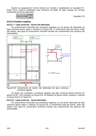 2006 8-36 ufpr/tc405
Quanto ao espaÁamento mÌnimo deve-se ser mantido o estabelecido na EquaÁ„o 8.17.
Desta forma, pode-se estabelecer para armadura de flex„o de lajes maciÁas de concreto
constituÌdas por barras alternadas:






≤≤
h2
cm17
minscm7 EquaÁ„o 8.19
8.8.6.2 Armadura negativa
8.8.6.2.1 – Lajes contínuas - barras não alternadas
Os comprimentos horizontais das armaduras negativas (cb) de barras n„o alternadas de
lajes contÌnuas devem seguir o indicado na Figura 8.29. O comprimento total das barras, antes
das dobras, ser· igual ao comprimento horizontal somado aos comprimentos dos ganchos das
extremidades.
Figura 8.29 - Comprimento de barras n„o alternadas de lajes contÌnuas ñ
armadura negativa
As barras que constituem a armadura negativa das lajes continuas devem terminar em
gancho de 90}, com mostrado na Figura 8.29. Os detalhes do gancho devem respeitar o indicado
na Figura 8.25 e na Tabela 8.3.
8.8.6.2.2 – Lajes contínuas - barras alternadas
Os comprimentos horizontais das armaduras negativas (cb) de barras alternadas de lajes
contÌnuas devem seguir o indicado na Figura 8.30. O comprimento total das barras, antes das
dobras, ser· igual ao comprimento horizontal somado aos comprimentos dos ganchos das
extremidades.
cb = 0,5 lx,maior
cb
lxi
lxk
0,25 lx,maior0,25 lx,maior
lxj
lxli
cnom
≥ cnom
 