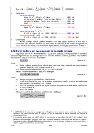 2006 8-45 ufpr/tc405
kN558,18
11
4
845,14
11
5,7
7590,2
11
2
4098,1QQ 4P,kP2k, =





×+





××+





××==
h. VerificaÁ„o
carga permanente:
lajes: (20 m2
+ 35 m2
) x 3,5 kN/m2
................................ 192,5 kN
pp das vigas: [2 x (4 m + 7 m + 5 m)] x 2,5 kN/m ........... 80,0 kN
paredes: {[2 x (4 m + 7 m)] + 5 m} x 4,5 kN/m ............. 121,5 kN
total: .............................................................................. 394,0 kN
carga acidental:
lajes: (20 m2
+ 35 m2
) x 1,5 kN/m2
.................................. 82,5 kN
carga permanente (V1 + V2):
2 x (Gk,P1 + Gk,P2) = 2 x (112,926 + 84,078) .................. 394,0 kN
carga acidental (V1 + V2):
2 x (Qk,P1 + Qk,P2) = 2 x (22,692 + 18,558) ...................... 82,5 kN
i. ObservaÁ„o
Neste exemplo foram usados n˙meros com trÍs casas decimais, o que n„o È
necess·rio para c·lculos normais de estruturas de concreto. Este n˙mero exagerado de
casas decimais foi usado para demonstrar a precis„o da verificaÁ„o apresentada no item h.
8.10 Força cortante em lajes maciças de concreto armado
Segundo o item 19.4.1 da ABNT NBR 6118, as lajes maciÁas podem prescindir de armadura
transversal para resistir aos esforÁos de traÁ„o oriundos da forÁa cortante, quando a forÁa cortante
solicitante de c·lculo obedecer ‡ express„o1
:
1RdSd vv ≤ EquaÁ„o 8.22
onde:
vSd forÁa cortante solicitante de c·lculo (por metro de laje), podendo ser assumidas as
reaÁıes de apoio como mostrado em 8.9; e
vRd1 forÁa cortante resistente de c·lculo (por metro de laje).
A forÁa cortante resistente de c·lculo2
È dada por:
( )[ ]d402,1kv 1Rd1Rd ρ+τ= EquaÁ„o 8.23
onde:
τRd tens„o resistente de c·lculo ao cisalhamento;
k coeficiente funÁ„o da taxa de armadura existente na regi„o prÛxima ao apoio onde
est· sendo considerada a forÁa cortante;
ρ1 taxa de armadura existente na regi„o prÛxima ao apoio onde est· sendo considerada
a forÁa cortante; e
d altura ˙til da laje.
A tens„o resistente de c·lculo ao cisalhamento È dada por:
MPaemff
0525,0
ck
3 2
ck
c
Rd
γ
=τ EquaÁ„o 8.24
1
A ABNT NBR 6118 apresenta a equaÁ„o de verificaÁ„o de forÁa cortante como sendo VSd ≤ VRd1, ou seja,
verificaÁ„o de forÁas pontuais (kN). A EquaÁ„o 8.22 faz a verificaÁ„o de forÁas cortantes por unidade de
comprimento (kN/m).
2
A express„o apresentada pela ABNT NBR 6118 corresponde a ( )[ ] db15,0402,1kV wcp1Rd1Rd σ+ρ+τ= . Nesta
express„o est„o incluÌdos o valor de bw, para que a express„o resulte em forÁa pontual (kN), e o valor σcp, relativo ‡
forÁa de protens„o. A EquaÁ„o 8.23 n„o tem bw (resulta em forÁa cortante por unidade de comprimento - kN/m) e
n„o tem σcp (n„o considera forÁa de protens„o).
OK
OK
 