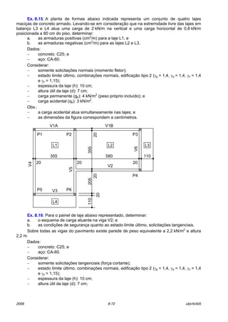 2006 8-72 ufpr/tc405
Ex. 8.15: A planta de formas abaixo indicada representa um conjunto de quatro lajes
maciÁas de concreto armado. Levando-se em consideraÁ„o que na extremidade livre das lajes em
balanÁo L3 e L4 atua uma carga de 2 kN/m na vertical e uma carga horizontal de 0,8 kN/m
posicionada a 80 cm do piso, determinar:
a. as armaduras positivas (cm2
/m) para a laje L1; e
b. as armaduras negativas (cm2
/m) para as lajes L2 e L3.
Dados:
− concreto: C25; e
− aÁo: CA-60.
Considerar:
− somente solicitaÁıes normais (momento fletor);
− estado limite ˙ltimo, combinaÁıes normais, edificaÁ„o tipo 2 (γg = 1,4, γq = 1,4, γc = 1,4
e γs = 1,15);
− espessura da laje (h): 10 cm;
− altura ˙til da laje (d): 7 cm;
− carga permanente (gk): 4 kN/m2
(peso prÛprio incluÌdo); e
− carga acidental (qk): 3 kN/m2
.
Obs.:
− a carga acidental atua simultaneamente nas lajes; e
− as dimensıes da figura correspondem a centÌmetros.
Ex. 8.16: Para o painel de laje abaixo representado, determinar:
a. o esquema de carga atuante na viga V2; e
b. as condiÁıes de seguranÁa quanto ao estado limite ˙ltimo, solicitaÁıes tangenciais.
Sobre todas as vigas do pavimento existe parede de peso equivalente a 2,2 kN/m2
e altura
2,2 m.
Dados:
− concreto: C25; e
− aÁo: CA-60.
Considerar:
− somente solicitaÁıes tangenciais (forÁa cortante);
− estado limite ˙ltimo, combinaÁıes normais, edificaÁ„o tipo 2 (γg = 1,4, γq = 1,4, γc = 1,4
e γs = 1,15);
− espessura da laje (h): 10 cm;
− altura ˙til da laje (d): 7 cm;
355
20
110205355
110
20
20
20
V1A
V3
V2
V1B
P1 V6
V4
L1 L2
P6P5
P3
20
V5
P2
P4
20
L4
L3
580
 