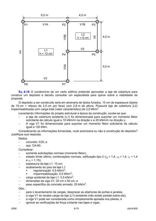 2006 8-74 ufpr/tc405
Ex. 8.18: O condomÌnio de um certo edifÌcio pretende aproveitar a laje de cobertura para
construir um depÛsito e decidiu consultar um especialista para opinar sobre a viabilidade da
proposta.
O depÛsito a ser construÌdo ser· em alvenaria de tijolos furados, 15 cm de espessura (tijolos
de 10 cm + reboco de 2,5 cm por face) com 2,8 m de altura. Possuir· laje de cobertura (L2)
impermeabilizada com carga total (valor caracterÌstico) de 3,0 kN/m2
.
Levantando informaÁıes do projeto estrutural a Època da construÁ„o, soube-se que:
− a laje de cobertura existente (L1) foi dimensionada para suportar um momento fletor
solicitante de c·lculo igual a 10 kNm/m na direÁ„o x e 20 kNm/m na direÁ„o y.
− A viga V1 foi dimensionada para suportar um momento fletor solicitante de c·lculo
igual a 120 kNm.
Considerando as informaÁıes fornecidas, vocÍ autorizaria ou n„o a construÁ„o do depÛsito?
Justifique sua resposta.
Dados:
− concreto: C25; e
− aÁo: CA-60.
Considerar:
− somente solicitaÁıes normais (momento fletor);
− estado limite ˙ltimo, combinaÁıes normais, edificaÁ„o tipo 2 (γg = 1,4, γq = 1,4, γc = 1,4
e γs = 1,15);
− espessura da laje L1: 10 cm;
− acabamento do piso da laje L1:
! regularizaÁ„o: 0,5 kN/m2
;
! impermeabilizaÁ„o: 0,5 kN/m2
;
− carga acidental da laje L1: 0,5 kN/m2
;
− dimensıes da viga V1: 20 cm x 50 cm; e
− peso especÌfico do concreto armado: 25 kN/m3
.
Obs.:
− para o levantamento de cargas, desprezar as aberturas de portas e janelas;
− a viga V1 sÛ recebe carga da laje (L1) existente (n„o existe parede sobre ela);
− a viga V1 pode ser considerada como simplesmente apoiada nos pilares; e
− ignorar as verificaÁıes de forÁa cortante nas lajes e vigas.
6,0 m 4,0 m
4,0 m
5,0 m
L1
h = 12 cm
L2
h = 8 cm
P6
P2
P4 P5
P7
P1 P3
V5AV5B
V4
V6
V1A V1B
V3
V2
 