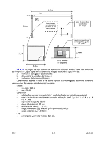 2006 8-75 ufpr/tc405
Ex. 8.19: No projeto de lajes comuns de edifÌcios de concreto armado (lajes sem armadura
de compress„o), apÛs o prÈ-dimensionamento (fixaÁ„o da altura da laje), deve-se:
a. verificar os esforÁos de cisalhamento;
b. dimensionar a armadura de flex„o; e
c. verificar as deformaÁıes (flechas).
Considerando apenas os itens a e b acima (ignorar as deformaÁıes), determine o m·ximo
valor possÌvel de lx para a laje abaixo representada.
Dados:
− concreto: C20; e
− aÁo: CA-50.
Considerar:
− solicitaÁıes normais (momento fletor) e solicitaÁıes tangenciais (forÁa cortante);
− estado limite ˙ltimo, combinaÁıes normais, edificaÁ„o tipo 2 (γg = 1,4, γq = 1,4, γc = 1,4
e γs = 1,15);
− espessura da laje (h): 12 cm;
− altura ˙til da laje (d): 9,5 cm;
− relaÁ„o entre v„os (ly / lx); 1,5;
− carga permanente (gk): 4 kN/m2
(peso prÛprio incluÌdo); e
− carga acidental (qk): 1,5 kN/m2
.
Obs.:
− adotar para lx um valor m˙ltiplo de 5 cm.
L2
Laje impermeabilizada
com carga total igual a
3,0 kN/m
2
Vista frontal
do depÛsito
3,0 m
3,0 m 2,80 m
¡rea prevista
para o depÛsito
(no meio da laje
de cobertura)
8,0 m
5,0 m
V1
Laje de cobertura
(existente)
h = 10 cm
L1
y
x
 