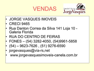 VENDAS JORGE VASQUES IMOVEIS CRECI 9465 Rua Danton Correa da Silva 141 Loja 10 - Galeria Florida RUA DO CENTRO DE FEIRAS FONES – (54) 3282-4050, (54)9961-5858 (54) – 9623-7626 , (51) 9276-6590 jorgevasques@via-rs,net www.jorgevasquesimoveis-canela.com.br 