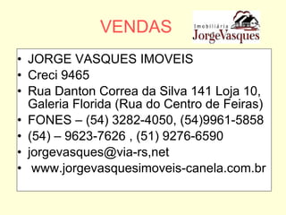 VENDAS JORGE VASQUES IMOVEIS Creci 9465 Rua Danton Correa da Silva 141 Loja 10, Galeria Florida (Rua do Centro de Feiras) FONES – (54) 3282-4050, (54)9961-5858 (54) – 9623-7626 , (51) 9276-6590 jorgevasques@via-rs,net www.jorgevasquesimoveis-canela.com.br 
