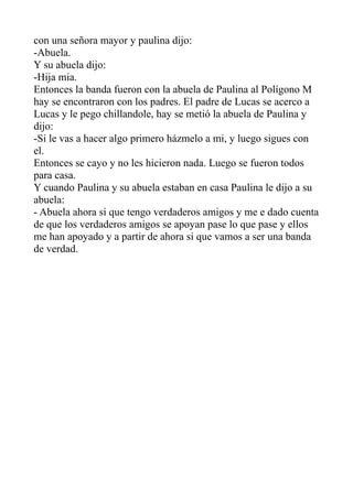 con una señora mayor y paulina dijo:
-Abuela.
Y su abuela dijo:
-Hija mia.
Entonces la banda fueron con la abuela de Paulina al Polígono M
hay se encontraron con los padres. El padre de Lucas se acerco a
Lucas y le pego chillandole, hay se metió la abuela de Paulina y
dijo:
-Si le vas a hacer algo primero házmelo a mi, y luego sigues con
el.
Entonces se cayo y no les hicieron nada. Luego se fueron todos
para casa.
Y cuando Paulina y su abuela estaban en casa Paulina le dijo a su
abuela:
- Abuela ahora si que tengo verdaderos amigos y me e dado cuenta
de que los verdaderos amigos se apoyan pase lo que pase y ellos
me han apoyado y a partir de ahora si que vamos a ser una banda
de verdad.
 