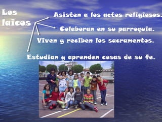 Los
laicos
Asisten a los actos religiosos.
Colaboran en su parroquia.
Estudian y aprenden cosas de su fe.
Viven y reciben los sacramentos.